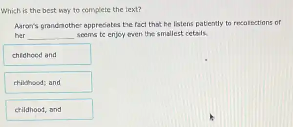 Which is the best way to complete the text?
Aaron's grandmother appreciates the fact that he listens patiently to recollections of
her __ seems to enjoy even the smallest details.
childhood and
childhood; and
childhood, and