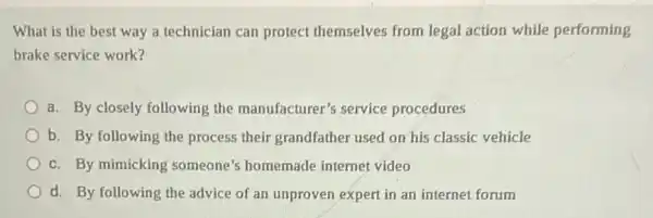 What is the best way a technician can protect themselves from legal action while performing
brake service work?
a. By closely following the manufacturer's service procedures
b. By following the process their grandfather used on his classic vehicle
c. By mimicking someone's homemade internet video
d. By following the advice of an unproven expert in an internet forum