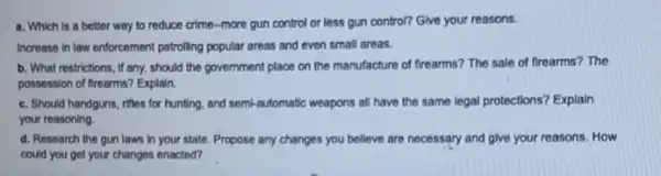 a. Which is a better way to reduce crime-more gun control or less gun control?Give your reasons.
Increase in law enforcement patrolling popular areas and even small areas.
b. What restrictions, if any, should the government place on the manufacture of frearms? The sale of frearms? The
possession of firearms? Explain.
c. Should handguns, rifles for hunting, and semi -automatic weapons all have the same legal protections?Explain
your reasoning
d. Research the gun laws in your state.Propose any changes you believe are necessary and give your reasons. How
could you get your changes enacted?