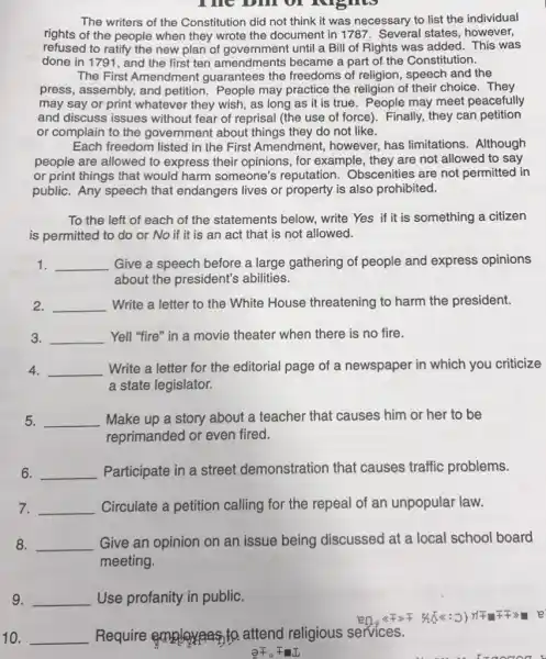 The bill of lughts
The writers of the Constitution did not think it was necessary to list the individual
rights of the people when they wrote the document in 1787 . Several states, however,
refused to ratify the new plan of government until a Bill of Rights was added. This was
done in 1791, and the first ten amendments became a part of the Constitution.
The First Amendment guarantees the freedoms of religion, speech and the
press, assembly, and petition.People may practice the religion of their choice . They
may say or print whatever they wish, as long as it is true. People may meet peacefully
and discuss issues without fear of reprisal (the use of force)Finally, they can petition
or complain to the government about things they do not like.
Each freedom listed in the First Amendment,however, has limitations . Although
people are allowed to express their opinions , for example, they are not allowed to say
or print things that would harm someone's reputation. Obscenities are not permitted in
public. Any speech that endangers lives or property is also prohibited.
To the left of each of the statements below, write Yes if it is something a citizen
is permitted to do or No if it is an act that is not allowed.
1. __ Give a speech before a large gathering of people and express opinions
about the president's abilities.
2. __ Write a letter to the White House threatening to harm the president.
3. __ Yell "fire" in a movie theater when there is no fire.
4. __ Write a letter for the editorial page of a newspaper in which you criticize
a state legislator.
5. __ Make up a story about a teacher that causes him or her to be
reprimanded or even fired.
6. __ Participate in a street demonstration that causes traffic problems.
7. __
Circulate a petition calling for the repeal of an unpopular law.
8. __ Give an opinion on an issue being discussed at a local school board
meeting.
9. __ Use profanity in public.
10. __ Require attend religious services.
partial bar (F)_(circ )bar (+)II