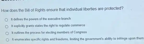 How does the Bill of Rights ensure that individual liberties are protected?
It defines the powers of the executive branch
It explicitly grants states the right to regulate commerce
It outlines the process for electing members of Congress
It enumerates specific rights and freedoms, limiting the government's ability to infringe upon them