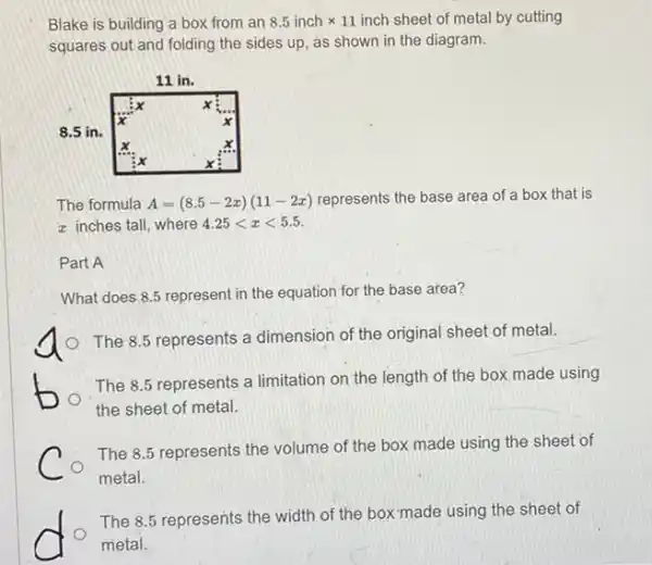 Blake is building a box from an 8.5inchtimes 11 inch sheet of metal by cutting
squares out and folding the sides up, as shown in the diagram.
The formula A=(8.5-2x)(11-2x) represents the base area of a box that is
z inches tall, where 4.25lt xlt 5.5
Part A
What does 8.5 represent in the equation for the base area?
The 8.5 represents a dimension of the original sheet of metal.
The 8.5 represents a limitation on the length of the box made using
the sheet of metal.
The 8.5 represents the volume of the box made using the sheet of
metal.
D
The 8.5 represents the width of the box"made using the sheet of
metal.