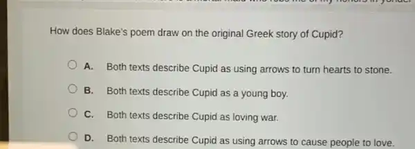 How does Blake's poem draw on the original Greek story of Cupid?
A. Both texts describe Cupid as using arrows to turn hearts to stone.
B. Both texts describe Cupid as a young boy.
C. Both texts describe Cupid as loving war.
D. Both texts describe Cupid as using arrows to cause people to love.