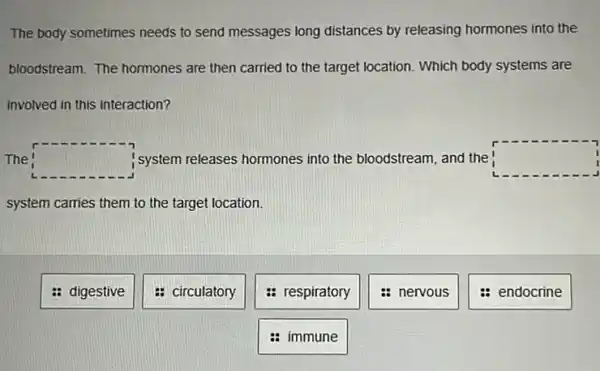 The body sometimes needs to send messages long distances by releasing hormones into the
bloodstream. The hormones are then carried to the target location. Which body systems are
involved in this interaction?
The square  system releases hormones into the bloodstream, and the square 
system carries them to the target location.
: digestive
: circulatory
: respiratory
: nervous
: endocrine
immune