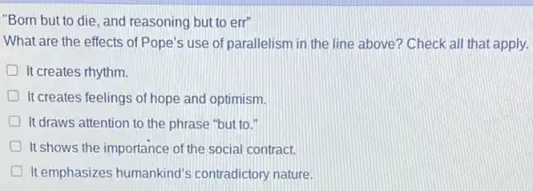 "Born but to die and reasoning but to err
What are the effects of Pope's use of parallelism in the line above? Check all that apply.
It creates rhythm.
D It creates feelings of hope and optimism.
D It draws attention to the phrase "but to."
It shows the importance of the social contract.
D It emphasizes humankind's contradictory nature