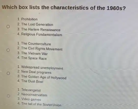 Which box lists the characteristics of the 1960 s?
1. Prohibition
2. The Lost Generation
3. The Harlem Renaissance
4. Religious Fundamentalism
1. The Counterculture
2. The Civil Rights Movement
3. The Vietnam War
4. The Space Race
1. Widespread unemployment
2. New Deal programs
3. The Golden Age of Hollywood
4. The Dust Bowl
1 Televangelist
2. Neoconservatism
3. Video games
4. The fall of the Soviet Union