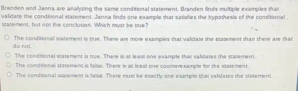 Branden and Janna are analyzing the same conditional statement. Branden finds multiple examples that
validate the conditional statement. Janna finds one example that satisfies the hypothesis of the conditional
statement, but not the conclusion. Which must be true?
The conditional statement is true. There are more examples that validate the statement than there are that
do not.
The conditional statement is true. There is at least one example that validates the statement.
The conditional statement is false. There is at least one counterexample for the statement.
The conditional statement is false. There must be exactly one example that validates the statement.