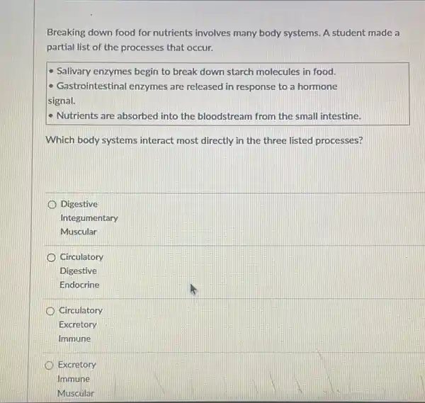 Breaking down food for nutrients involves many body systems. A student made a
partial list of the processes that occur.
Salivary enzymes begin to break down starch molecules in food.
- Gastrointestinal enzymes are released in response to a hormone
signal.
- Nutrients are absorbed into the bloodstream from the small intestine.
Which body systems interact most directly in the three listed processes?
Digestive
Integ umentary
Muscular
Circulatory
Digestive
Endocrine
Circulatory
Excretory
Immune
Excretory
Immune
Muscular