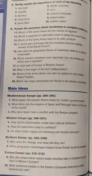 A. Briefly explain the importance of each of the following.
1. city-state
6. Nordic countries
7. euro
2. republic
8. cultural crossroads
3. Benelux
9. balkanization
4. nationalism
5. Berlin Wall
10. satellite nation
B. Answer the questions about vocabulary in complete sentences.
11. Which of the terms above are the names of regions?
12. Would a supporter of nationalism want to adopt the euro? Explain.
13. Which of the terms above have to do with conflict?
14. In which part of Europe did the countries become satellite
nations of the Soviet Union?
15. How does the geographic theme of movement relate to a cultural
crossroads?
16. Which ancient civilization was organized into city-states and
which was a republic?
17. In what part of Europe is Benelux found?
18. What is the origin of the term balkanization?
19. Which of the terms above can also be applied to the United
States? Explain.
20. Which two major peninsulas are found in the Nordic countries?
Main Ideas
Mediterranean Europe (pp. 289 -295)
1. What legacy did ancient Athens leave for modern governments?
2. What effect did the empires of Spain and Portugal have on the rest
of the world?
3. Why does Spain have a conflict with the Basque people?
Western Europe (pp. 296-301)
4. How did the Reformation create new cultural divisions?
5. How did nationalism lead to conflicts?
6. For what artistic legacy are Germany and Austria famous?
Northern Europe (pp. 302-309)
7. Who were the Vikings, and what did they do?
8. What geographic advantages helped Great Britain build its empire?
Eastern Europe (pp. 310-315)
9. Why did independent nation-states develop later in Eastern Europe
than in Western Europe?
10. What problems existed in the Eastern European economy under
Communist rule?