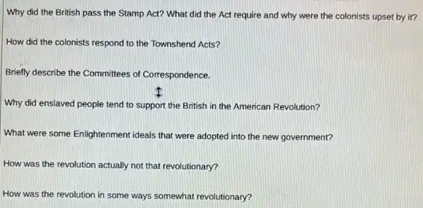 Why did the British pass the Stamp Act?What did the Act require and why were the colonists upset by it?
How did the colonists respond to the Townshend Acts?
Briefly describe the Committees of Correspondence.
Why did enslaved people tend to support the British in the American Revolution?
What were some Enlightenment ideals that were adopted into the new government?
How was the revolution actually not that revolutionary?
How was the revolution in some ways somewhat revolutionary?