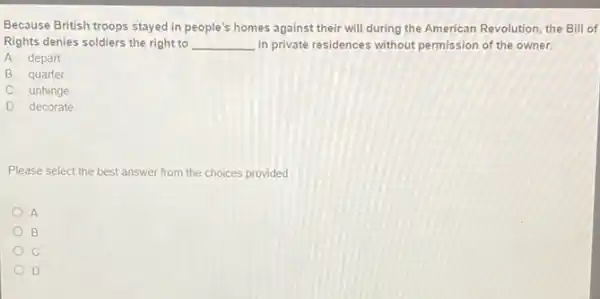 Because British troops stayed in people's homes against their will during the American Revolution, the Bill of
Rights denies soldiers the right to __ in private residences without permission of the owner.
A. depart
B. quarter
C. unhinge
D. decorate
Please select the best answer from the choices provided
A
B
c
D