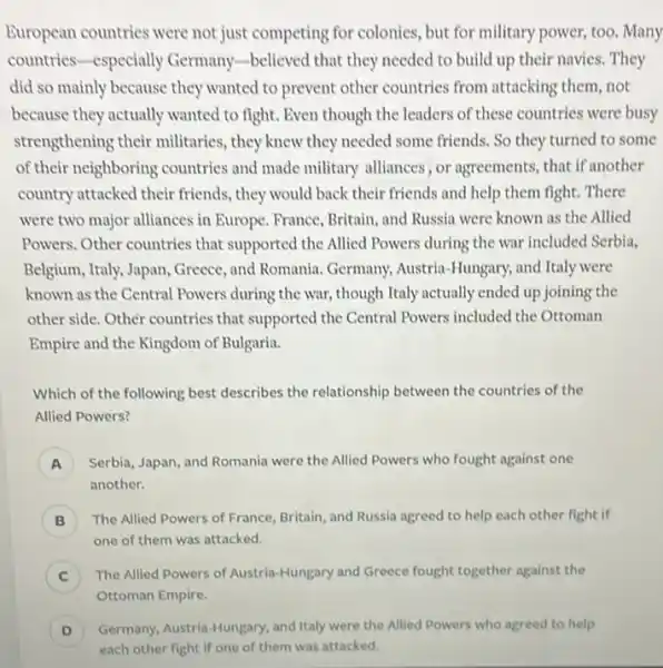 Buropean countries were not just competing for colonies, but for military power, too. Many
countries-especially Germany-believed that they needed to build up their navies. They
did so mainly because they wanted to prevent other countries from attacking them, not
because they actually wanted to fight. Even though the leaders of these countries were busy
strengthening their militaries , they knew they needed some friends. So they turned to some
of their neighboring countries and made military alliances, or agreements, that if another
country attacked their friends , they would back their friends and help them fight. There
were two major alliances in Europe. France, Britain and Russia were known as the Allied
Powers. Other countries that supported the Allied Powers during the war included Serbia.
Belgium, Italy, Japan, Greece , and Romania. Germany.Austria-Hungary, and Italy were
known as the Central Powers during the war,though Italy actually ended up joining the
other side. Other countries that supported the Central Powers included the Ottoman
Empire and the Kingdom of Bulgaria.
Which of the following best describes the relationship between the countries of the
Allied Powers?
A Serbia, Japan, and Romania were the Allied Powers who fought against one
A
another.
B ) The Allied Powers of France, Britain, and Russia agreed to help each other fight if
one of them was attacked.
C ) The Allied Powers of Austria-Hungary and Greece fought together against the
D ) Germany, Austria-Hungary, and Italy were the Allied Powers who agreed to help
each other fight if one of them was attacked.