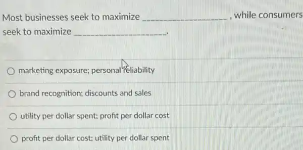 Most businesses seek to maximize __ , while consumers
seek to maximize __
marketing exposure;personal #Eliability
brand recognition;discounts and sales
utility per dollar spent;profit per dollar cost
profit per dollar cost;utility per dollar spent