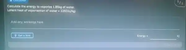 Calculate the energy to vaporize 1.85kg of water.
Latent heat of vaporisation of weter=2260(kJ/kg)
Add any workings here
Energy=underline ( )kJ