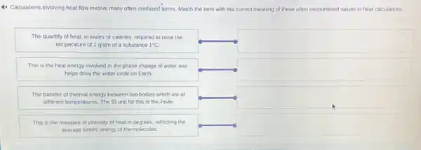 Calculations involving heat flow involve many often confused terms. Match the term with the correct meaning of these often encountered values in heat calculations.
The quantity of heat, in joules or calories, required to raise the temperature of 1 gram of a substance 1^circ mathrm(C) .
This is the heat energy involved in the phase change of water and helps drive the water cycle on Earth.
The transfer of thermal energy between two bodies which are at different temperatures. The SI unit for this is the Joule.
This is the measure of intensity of heat in degrees, reflecting the average kinetic energy of the molecules.