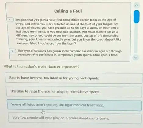 Calling a Foul
1 Imagine that you joined your first competitive soccer team at the age of
three, and at five you were selected as one of the best of your league. By
the age of eleven.you have practice up to six days a week, an hour and a
half away from home.If you miss one practice, you must make It up on a
different day or you could be cut from the team. On top of the demanding
training, your knee is increasingly sore, but you know the coach doesn't like
excuses. What if you're cut from the team?
2) This type of situation has grown more common for children ages six through
seventeen who participate in competitive youth sports. Once upon a time,
What is the author's main claim or argument?
Sports have become too Intense for young participants.
It's time to ralse the age for playing competitive sports.
Young athletes aren't getting the right medical treatment.
Very few people will ever play on a professional sports team.