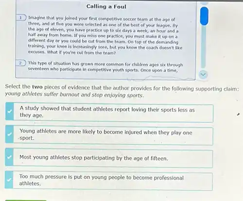 Calling a Foul
1 Imagine that you joined your first competitive soccer team at the age of
three, and at five you were selected as one of the best of your league. By
the age of eleven you have practice up to six days a week, an hour and a
half away from home If you miss one practice, you must make it up on a
different day or you could be cut from the team.On top of the demanding
training, your knee is Increasingly sore, but you know the coach doesn't like
excuses. What if you're cut from the team?
2
This type of situation has grown more common for children ages six through
seventeen who participate in competitive youth sports. Once upon a time,
Select the two pieces of evidence that the author provides for the following supporting claim:
young athletes suffer burnout and stop enjoying sports.
A study showed that student athletes report loving their sports less as
they age.
Young athletes are more likely to become injured when they play one
sport.
Most young athletes stop participating by the age of fifteen.
Too much pressure is put on young people to become professional
athletes.