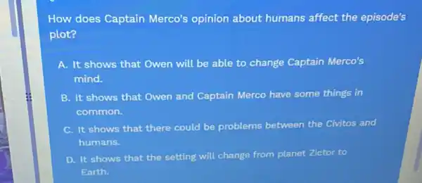 How does Captain Merco's opinion about humans affect the episode's
plot?
A. It shows that Owen will be able to change Captain Merco's
mind.
B. It shows that Owen and Captain Merco have some things in
common.
It shows that there could be problems between the Civitos and
humans.
D. It shows that the setting will change from planet Zictor to
Earth.