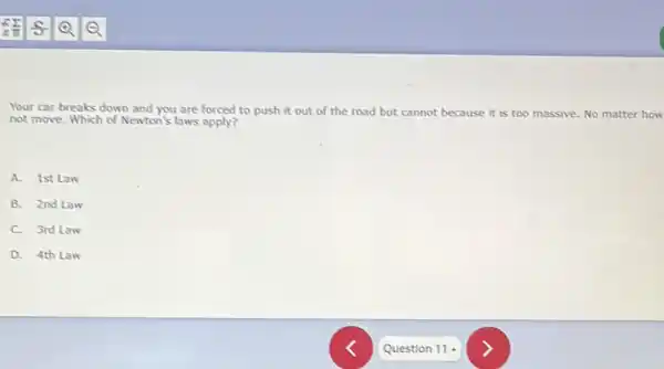 Your car breaks down and you are forced to push it out of the road but cannot because it is too massive. No matter how
not move. Which of Newton's laws apply?
A. 1st Law
B. 2nd Law
C. 3rd Law
D. 4th Law