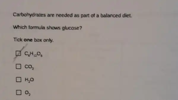 Carbohydrates are needed as part of a balanced diet.
Which formula shows glucose?
Tick one box only.
C_(6)H_(12)O_(6)
CO_(2)
H_(2)O
O_(2)