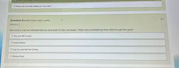 When will Carl stop talking so I can talk?
Question 6(Autiple Choice Worth 5 points)
(05.02 LC)
Moe wants to help her volleyball team set some goals for their new season. Which tool would I best help them think through their goals?
You and Me Circles
Victim Button
Can Do and Not Yet Circles
Strong Giver