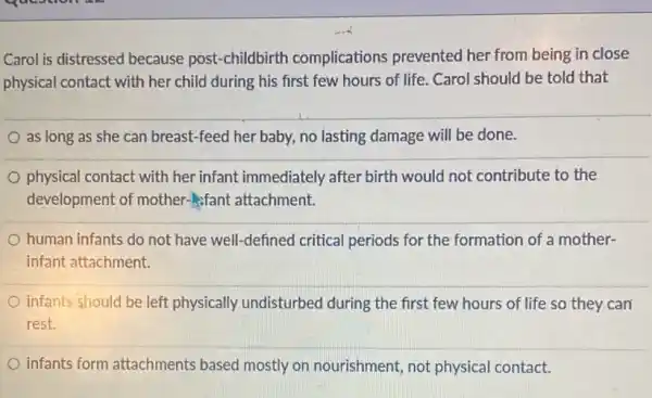 Carol is distressed because post-childbirth complications prevented her from being in close
physical contact with her child during his first few hours of life.Carol should be told that
as long as she can breast-feed her baby,no lasting damage will be done.
physical contact with her infant immediately after birth would not contribute to the
development of mother-fant attachment.
human infants do not have well-defined critical periods for the formation of a mother-
infant attachment.
infants should be left physically undisturbed during the first few hours of life so they can
rest.
infants form attachments based mostly on nourishment, not physical contact.