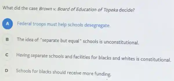 What did the case Brown v. Board of Education of Topeka decide?
A Federal troops must help schools desegregate.
B ) The idea of "separate but equal"schools is unconstitutional.
C
Having separate schools and facilities for blacks and whites is constitutional.
D
Schools for blacks should receive more funding.