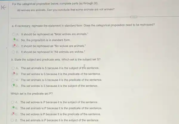 For the categorical proposition below, complete parts (a)through (d)
All wolves are animals Can you conclude that some animals are not wolves?
a. If necessary, rephrase the statement in standard form Does the categorical proposition need to be rephrased?
A. It should be rephrased as "Most wolves are animals."
C B. No, the proposition is in standard form.
C. It should be rephrased as "No wolves are animals."
D. It should be rephrased to "All animals are wolves."
b. State the subject and predicate sets. Which set is the subject set S?
A. The set animals is S because it is the subject of the sentence.
B. The set wolves is S because it is the predicate of the sentence.
C. The set animals is S because it is the predicate of the sentence.
D. The set wolves is S because it is the subject of the sentence.
Which set is the predicate set P?
A. The set wolves is P because it is the subject of the sentence.
B. The set animals is P because it is the predicate of the sentence.
C. The set wolves is P because it is the predicate of the sentence.
D. The set animals is P because it is the subject of the sentence.