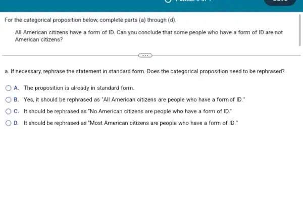 For the categorical proposition below, complete parts (a)through (d).
All American citizens have a form of ID .Can you conclude that some people who have a form of ID are not
American citizens?
a. If necessary, rephrase the statement in standard form. Does the categorical proposition need to be rephrased?
A. The proposition is already in standard form.
B. Yes, it should be rephrased as "All American citizens are people who have a form of ID."
C. It should be rephrased as "No American citizens are people who have a form of ID:"
D. It should be rephrased as "Most American citizens are people who have a form of ID."