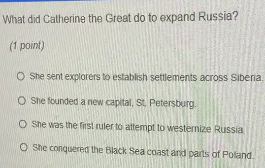 What did Catherine the Great do to expand Russia?
(1 point)
She sent explorers to establish settlements across Siberia.
She founded a new capital, St. Petersburg
She was the first ruler to attempt to westernize Russia
She conquered the Black Sea coast and parts of Poland