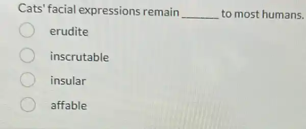 Cats' facial expressions remain __ to most humans.
erudite
inscrutable
insular
affable