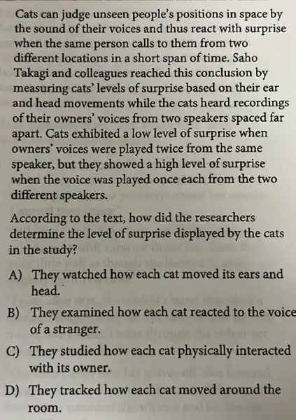 Cats can judge unseen people's positions in space by
the sound of their voices and thus react with surprise
when the same person calls to them from two
different locations in a short span of time. Saho
Takagi and colleagues reached this conclusion by
measuring cats'levels of surprise based on their ear
and head movements while the cats heard recordings
of their owners'voices from two speakers spaced far
apart. Cats exhibited a low level of surprise when
owners' voices were played twice from the same
speaker, but they.showed a high level of surprise
when the voice was played once each from the two
different speakers.
According to the text, how did the researchers
determine the level of surprise displayed by the cats
in the study?
A) They watched how each cat moved its ears and
head.
B) They examined how each cat reacted to the voice
of a stranger.
C) They studied how each cat physically interacted
with its owner.
D) They tracked how each cat moved around the
room.