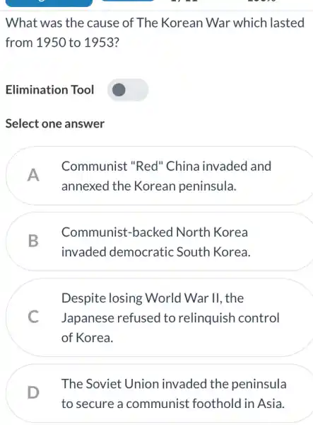 What was the cause of The Korean War which lasted
from 1950 to 1953?
Elimination Tool
Select one answer
A
Communist "Red" China invaded and
annexed the Korean peninsula.
B
Communist -backed North Korea
invaded democratic : South Korea.
Despite losing : World War II , the
C Japanese refused to relinquish control
of Korea.
The Soviet Union invaded the peninsula
D
to secure a communist foothold in Asia.