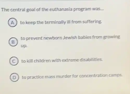 The central goal of the euthanasia program was __
A to keep the terminally ill from suffering.
B
to prevent newborn Jewish babies from growing
B
up.
C to kill children with extreme disabilities.
D to practice mass murder for concentration camps.