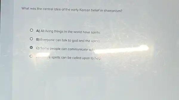 What was the central idea of the early Korean belief in shamanism?
A) All living things in the world have spirits
B) Everyone can talk to god and the spirits.
C) Some people can communicate with
veryoure spirits can be called upon to help