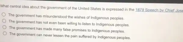 What central idea about the government of the United States is expressed in the 1879 Speech by Chief Jose
The government has misunderstood the wishes of Indigenous peoples.
The government has not even been willing to listen to Indigenous peoples.
The government has made many false promises to Indigenous peoples.
The government can never lessen the pain suffered by Indigenous peoples.