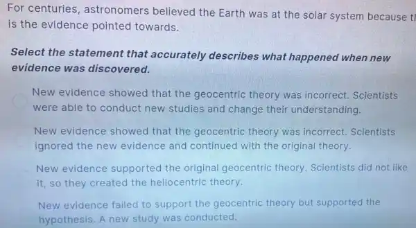 For centuries astronomers believed the Earth was at the solar system because tl
is the evidence pointed towards.
Select the statement that accurately describes what happened when new
evidence was discovered.
New evidence showed that the geocentric theory was incorrect.Scientists
were able to conduct new studies and change their understanding.
New evidence showed that the geocentric theory was incorrect Scientists
ignored the new evidence and continued with the original theory.
New evidence supported the original geocentric theory. Scientists did not like
it, so they created the heliocentric theory.
New evidence failed to support the geocentric theory but supported the
hypothesis. A new study was conducted.