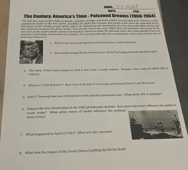 The century: America's Time-Poisoned Dreams [1960-1964)
The first few years of the 1960s promised a greater.stronger and more unifled America than ever.America, as the
undisputed leader of the free world, stroddled the globe like Colossus. But within a few years the optimism of the
first years of the decade would vanish, only to be replaced by the uncertainty of a new and unfamiliar world, and
the national mourning of a fallen leader. This episode covers the years 1960-1963 and examines the events of the
era such as the lunch counter sit-ins at Greensbora, North Carolina, the Kennedy years, the Cuban Missile Crists and
America's increasing involvement in Vietnam The episode ends with the assassination of Rennedy and the loss of
American innocence
1. What is the historical significance of Greensboro North Carolina?
2. How could young African Americans be "freed" by being arrested and put in jail?
3. The early 1960s were unique in that it was truly a youth culture. Discuss a few ways in which this is
evident.
4. What is a"Cold Warrior"? How w were both John F. Kennedy and Richard Nixon Cold Warriors?
5. John F. Kennedy was one of America's most popular presidents ever.What made JFK so popular?
6. Discuss the role of television in the 1960 presidential election. How does television influence the political
scene today? What other forms of media influence the political
scene today?
7.What happened in April of 1961? What was the outcome?
What was the impact of the Soviet Union building the Berlin Wall?