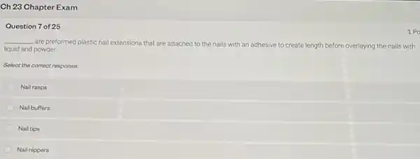 Ch 23 Chapter Exam
Question 7 of 25
__
are preformed plastic nail extensions that are attached to the nails with an adhesive to create length before overlaying the nails with
liquid and powder.
Select the correct response:
Nail rasps
Nail buffers
Nail tips
Nail nippers
1 Po