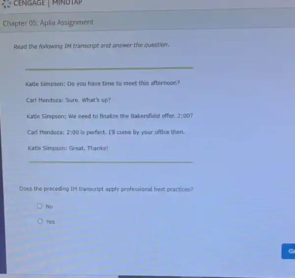 Chapter 05: Aplia Assignment
Read the following IM transcript and answer the question.
Katie Simpson: Do you have time to meet this afternoon?
Carl Mendoza: Sure. What's up?
Katie Simpson: We need to finalize the Bakersfield offer. 2:00 ?
Carl Mendoza: 2:00 is perfect. I'll come by your office then.
Katie Simpson: Great. Thanks!
Does the preceding IM transcript apply professional best practices?
No
Yes