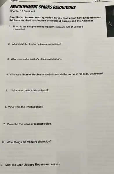 Chapter 13 Section 5
Directions: Answer each question as you read about how Enlightenment
thinkers inspired revolutions throughout Europe and the Americas.
1. How did the Enlightenment impact the absolute rule of Europe's
monarchs?
2. What did John Locke believe about people?
3. Why were John Locke's ideas revolutionary?
4. Who was Thomas Hobbes and what ideas did he lay out in his book, Leviathan?
5.What was the social contract?
6. Who were the Philosophes?
7. Describe the views of Montesquieu.
8. What things did Voltaire champion?
9. What did Jean-Jaques Rousseau believe?