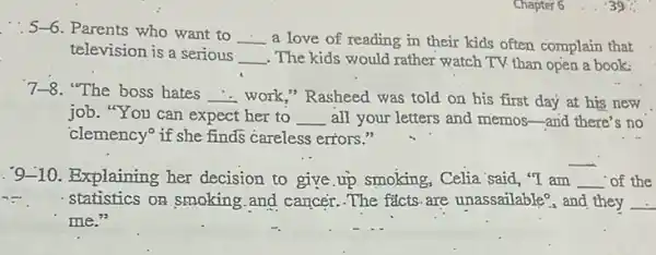 Chapter 6
5-6 . Parents who want to
__ a love of reading in their kids often complain that
television is a serious
__ . The kids would rather watch TV than open a book:
7-8 "The boss bates __ work," Rasheed was told on his first day at his new
job. "You can expect her to __ all your letters and memos-and there's no
'clemency if she finds careless errors."
. 9-10. Explaining her decision to give.up smoking, Celia 'said, "T am __ of the
statistics on smoking and cancer. The facts are unassailable? and they __
me."
__