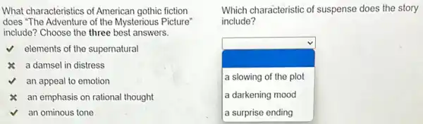 What characteristics of American gothic fiction
does "The Adventure of the Mysterious Picture"
include? Choose the three best answers.
elements of the supernatural
a damsel in distress
an appeal to emotion
an emphasis on rational thought
an ominous tone
Which characteristic of suspense does the story
include?
square  a slowing of the plot
a darkening mood