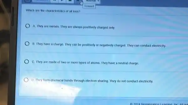 Which are the characteristics of all ions?
A. They are metals.They are always positively charged only.
B. They have a charge. They can be positively or negatively charged They can conduct electricity.
C. They are made of two or more types of atoms. They have a neutral charge.
D. They form chemical bonds through electron sharing They do not conduct electricity.
(2)2024 Renaissance Learning Inc All rio