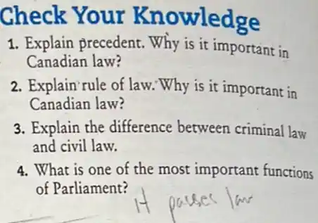 Check Your Knowledge
1. Explain precedent.Why is it important in
Canadian law?
2. Explain rule of law. Why is it important in
Canadian law?
3. Explain the difference between criminal law
and civil law.
4. What is one of the most important functions
of Parliament?