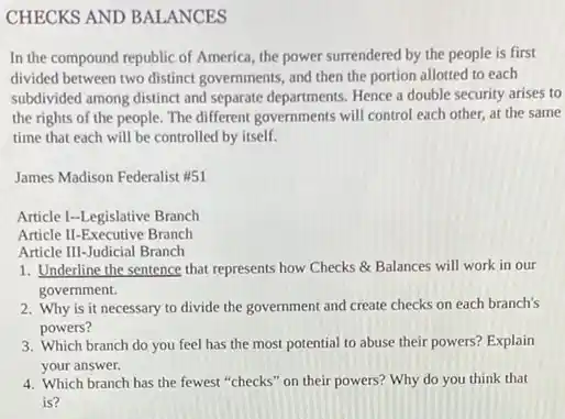 CHECKS AND BALANCES
In the compound republic of America, the power surrendered by the people is first
divided between two distinct governments, and then the portion allotted to each
subdivided among distinct and separate departments. Hence a double security arises to
the rights of the people. The different governments will control each other,at the same
time that each will be controlled by itself.
James Madison Federalist #51
Article I-Legislative Branch
Article II-Executive Branch
Article III-Judicial Branch
1. Underline the sentence that represents how Checks Balances will work in our
government.
2. Why is it necessary to divide the government and create checks on each branch's
powers?
3. Which branch do you feel has the most potential to abuse their powers? Explain
your answer.
4. Which branch has the fewest "checks" on their powers? Why do you think that
is?