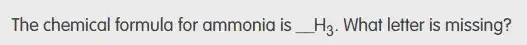 The chemical formula for ammonia is underline ( )H_(3) What letter is missing?