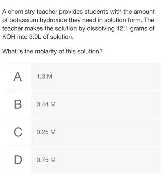 A chemistry teacher provides students with the amount of potassium hydroxide they need in solution form. The teacher makes the solution by dissolving 42.1 grams of mathrm(KOH) into 3.0 mathrm(~L) of solution.
What is the molarity of this solution?
A 1.3 mathrm(M) 
B 0.44 mathrm(M) 
C 0.25 mathrm(M)