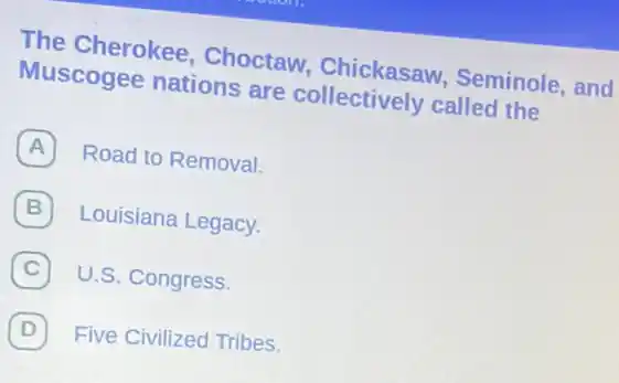 The Cherokee , Choctaw,Chickasaw,Seminole, and
Muscogee nations are collectively callec the
A Road to Removal.
Louisiana Legacy.
C U.S. Congress. C
D Five Civilized Tribes. (D)