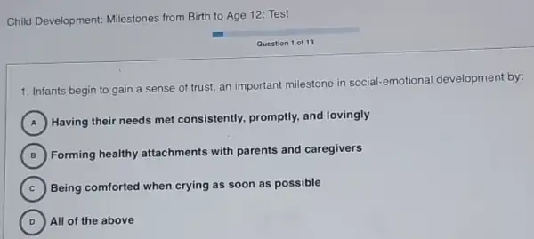 Child Development:Milestones from Birth to Age 12: Test
Question 1 of 13
1. Infants begin to gain a sense of trust, an important milestone in social -emotional development by:
A
) Having their needs met consistently, promptly,and lovingly
B
Forming healthy attachments with parents and caregivers
(B)
C ) Being comforted when crying as soon as possible
D ) All of the above